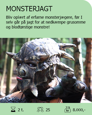 MONSTERJAGT. Bliv oplært af erfarne monsterjægere, før I selv går på jagt for at finde og nedkæmpe grusomme og blodtørstige monstre! Velegnet til bl.a. polterabend og teambuilding. Antal deltagere: Max. 25. Varighed: 2 timer. Pris: 8.000,-.